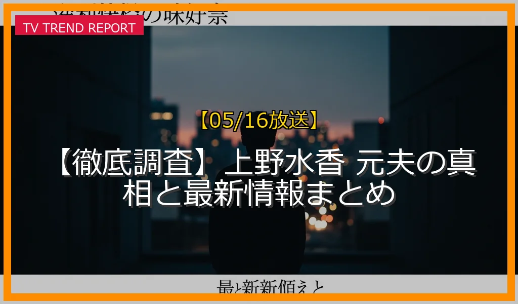 【05/16放送】【徹底調査】上野水香 元夫の真相と最新情報まとめの放送内容と見どころ