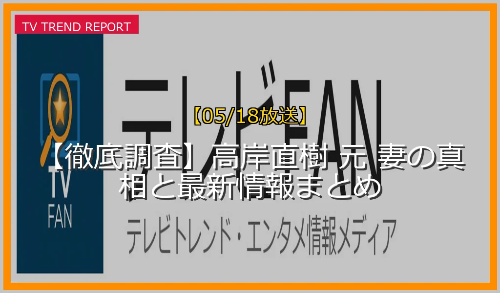 【05/18放送】【徹底調査】高岸直樹 元 妻の真相と最新情報まとめの放送内容と見どころ
