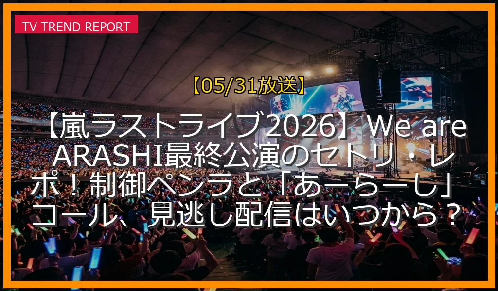 【05/31放送】【嵐ラストライブ2026】We are ARASHI最終公演のセトリ・レポ！制御ペンラと「あーらーし」コール、見逃し配信はいつから？の放送内容と見どころ