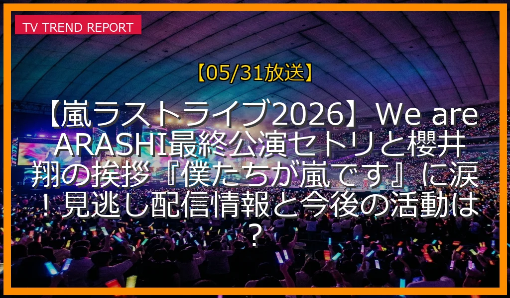 【05/31放送】【嵐ラストライブ2026】We are ARASHI最終公演セトリと櫻井翔の挨拶『僕たちが嵐です』に涙！見逃し配信情報と今後の活動は？の放送内容と見どころ
