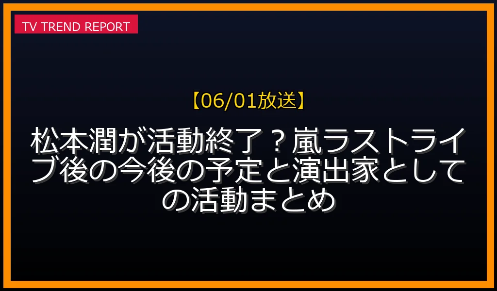 【06/01放送】松本潤が活動終了？嵐ラストライブ後の今後の予定と演出家としての活動まとめの放送内容と見どころ