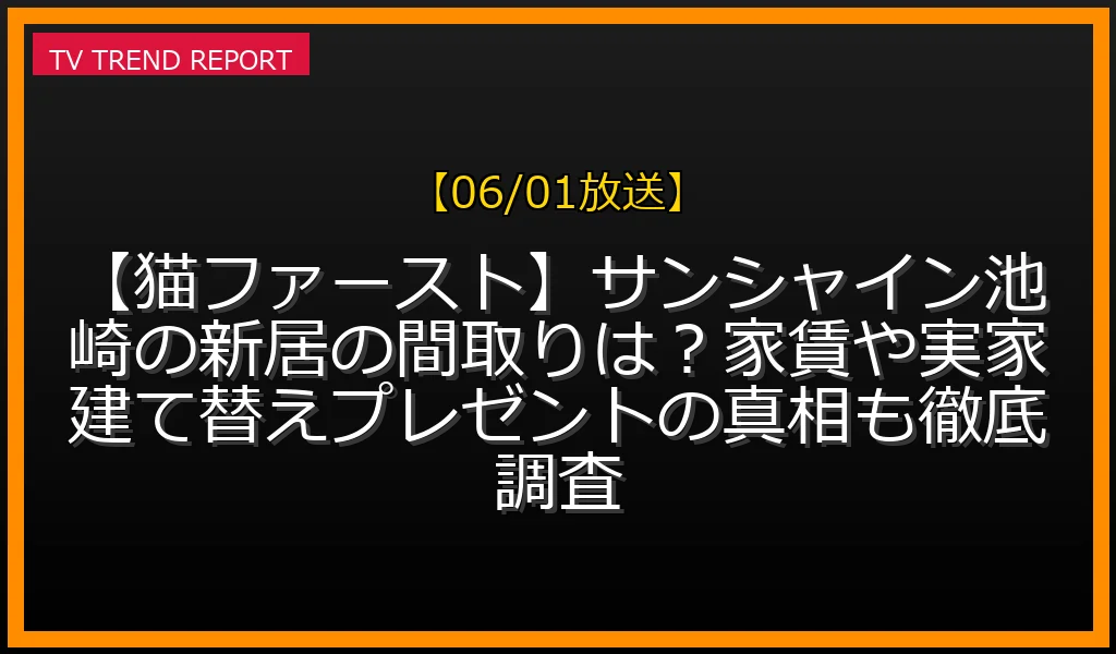 【06/01放送】【猫ファースト】サンシャイン池崎の新居の間取りは？家賃や実家建て替えプレゼントの真相も徹底調査の放送内容と見どころ