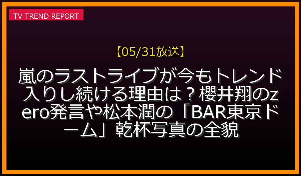 【05/31放送】嵐のラストライブが今もトレンド入りし続ける理由は？櫻井翔のzero発言や松本潤の「BAR東京ドーム」乾杯写真の全貌の放送内容と見どころ