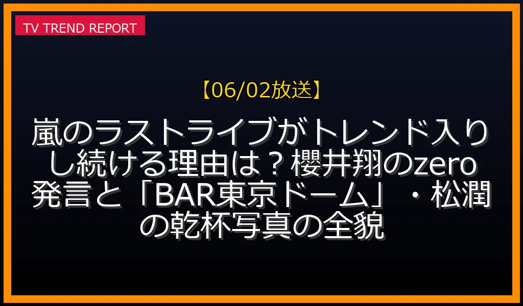 【06/02放送】嵐のラストライブがトレンド入りし続ける理由は？櫻井翔のzero発言と「BAR東京ドーム」・松潤の乾杯写真の全貌の放送内容と見どころ