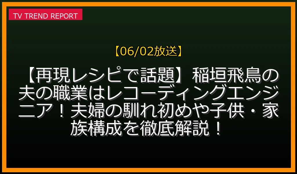 【06/02放送】【再現レシピで話題】稲垣飛鳥の夫の職業はレコーディングエンジニア！夫婦の馴れ初めや子供・家族構成を徹底解説！の放送内容と見どころ