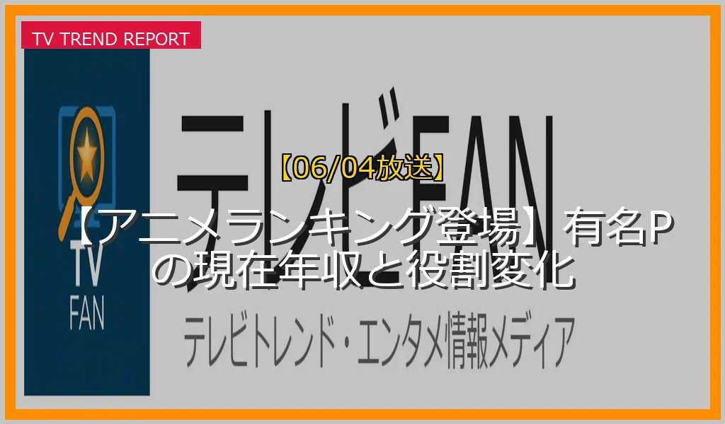 【06/04放送】【アニメランキング登場】有名Pの現在年収と役割変化の放送内容と見どころ