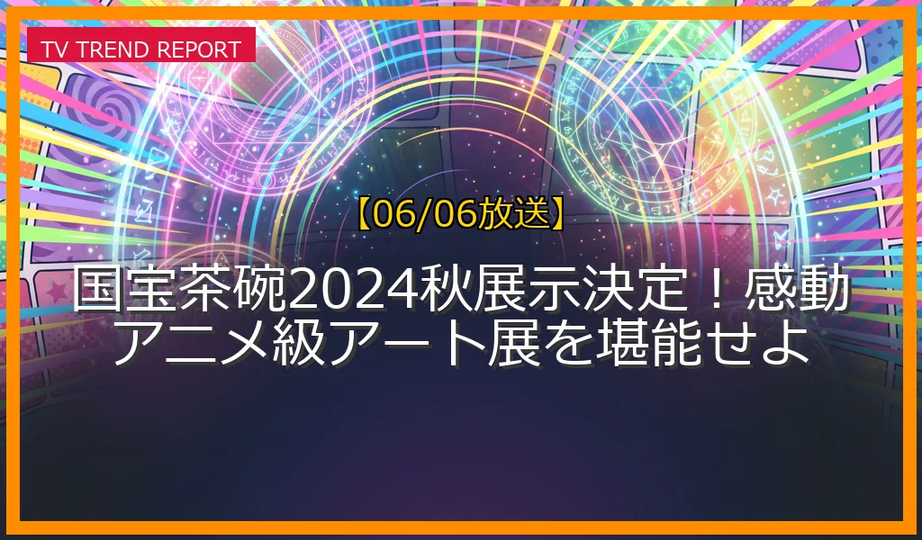 【06/06放送】国宝茶碗2024秋展示決定！感動アニメ級アート展を堪能せよの放送内容と見どころ