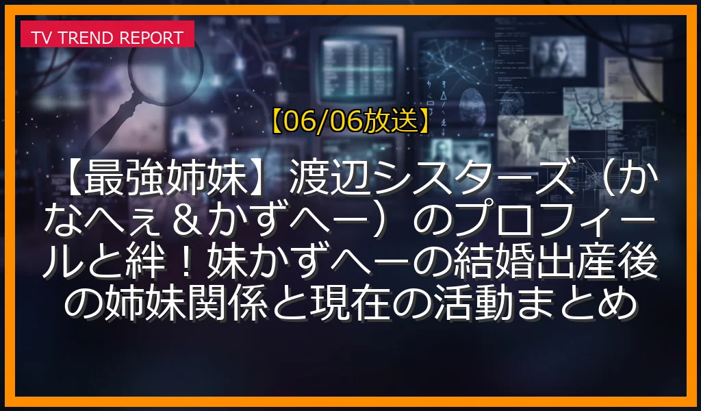 【06/06放送】【最強姉妹】渡辺シスターズ（かなへぇ＆かずへー）のプロフィールと絆！妹かずへーの結婚出産後の姉妹関係と現在の活動まとめの放送内容と見どころ