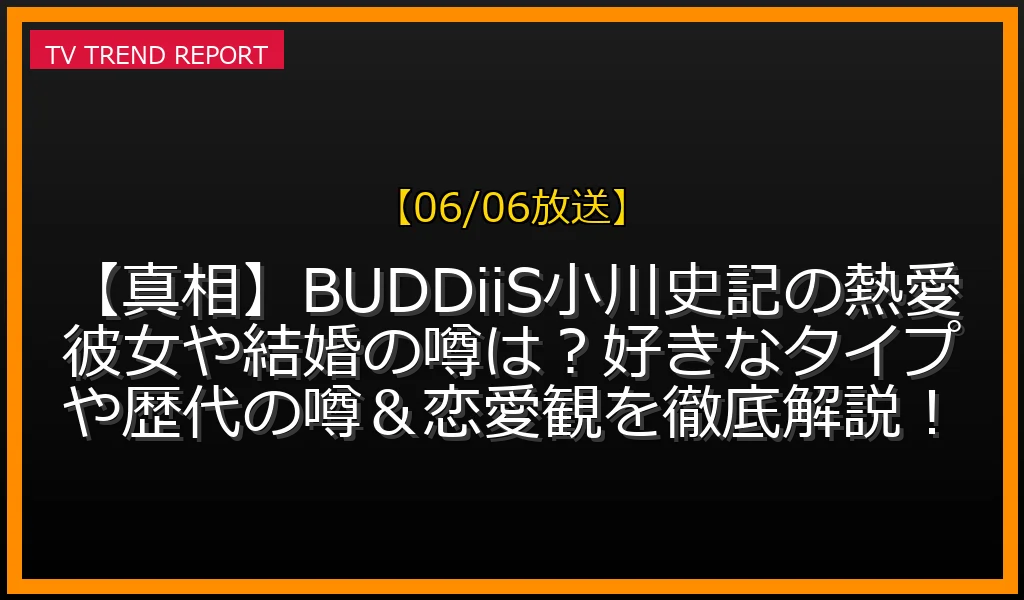 【06/06放送】【真相】BUDDiiS小川史記の熱愛彼女や結婚の噂は？好きなタイプや歴代の噂＆恋愛観を徹底解説！の放送内容と見どころ