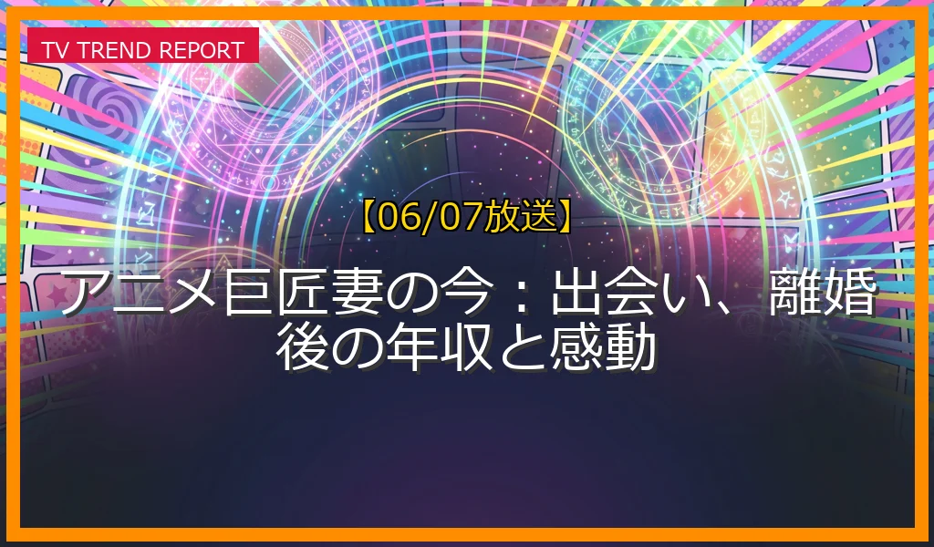 【06/07放送】アニメ巨匠妻の今：出会い、離婚後の年収と感動の放送内容と見どころ