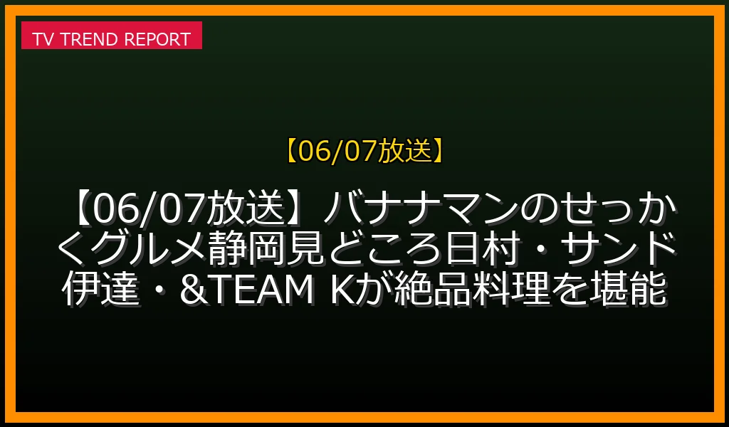 【06/07放送】【06/07放送】バナナマンのせっかくグルメ静岡SP見どころ！日村・サンド伊達・&TEAM Kが絶品料理を堪能の放送内容と見どころ