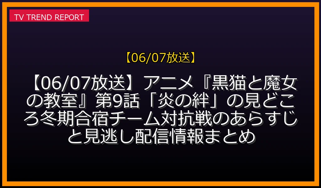 【06/07放送】【06/07放送】アニメ『黒猫と魔女の教室』第9話「炎の絆」の見どころ！冬期合宿チーム対抗戦のあらすじと見逃し配信情報まとめの放送内容と見どころ