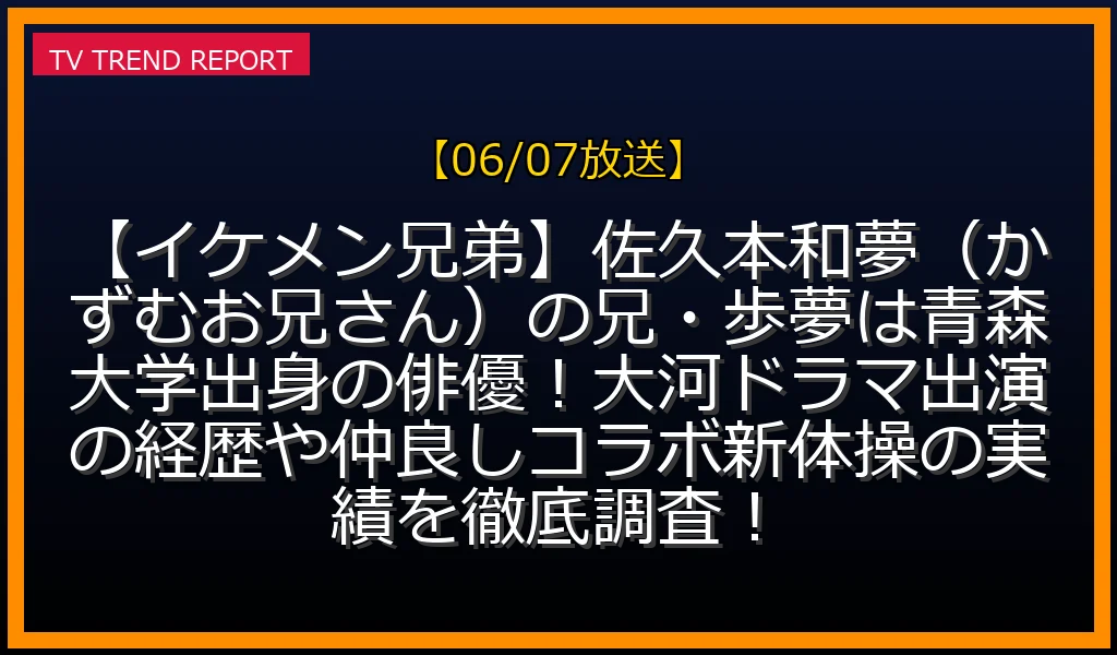 【06/07放送】【イケメン兄弟】佐久本和夢（かずむお兄さん）の兄・歩夢は青森大学出身の俳優！大河ドラマ出演の経歴や仲良しコラボ新体操の実績を徹底調査！の放送内容と見どころ