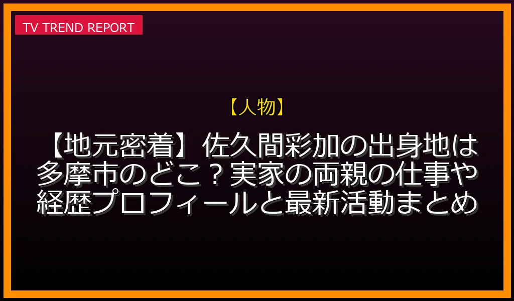 【人物放送】【地元密着】佐久間彩加の出身地は多摩市のどこ？実家の両親の仕事や経歴プロフィールと最新活動まとめの放送内容と見どころ