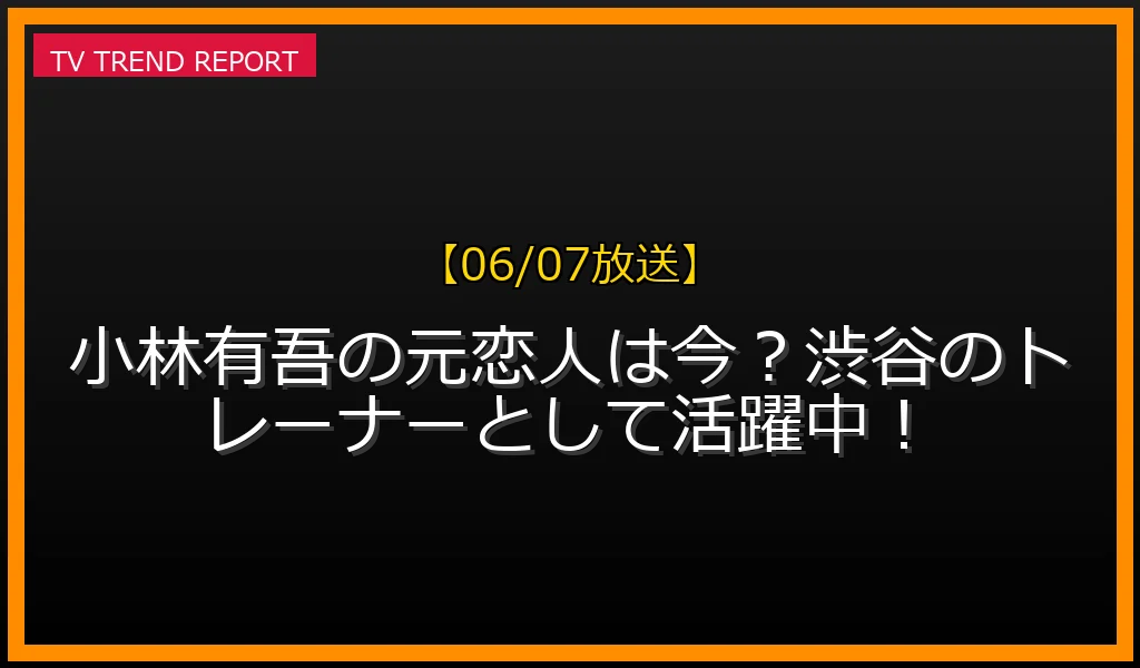 【06/07放送】小林有吾の元恋人は今？渋谷のトレーナーとして活躍中！の放送内容と見どころ