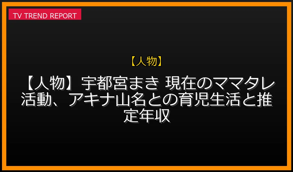 【人物放送】【人物】宇都宮まき 現在のママタレ活動、アキナ山名との育児生活と推定年収の放送内容と見どころ