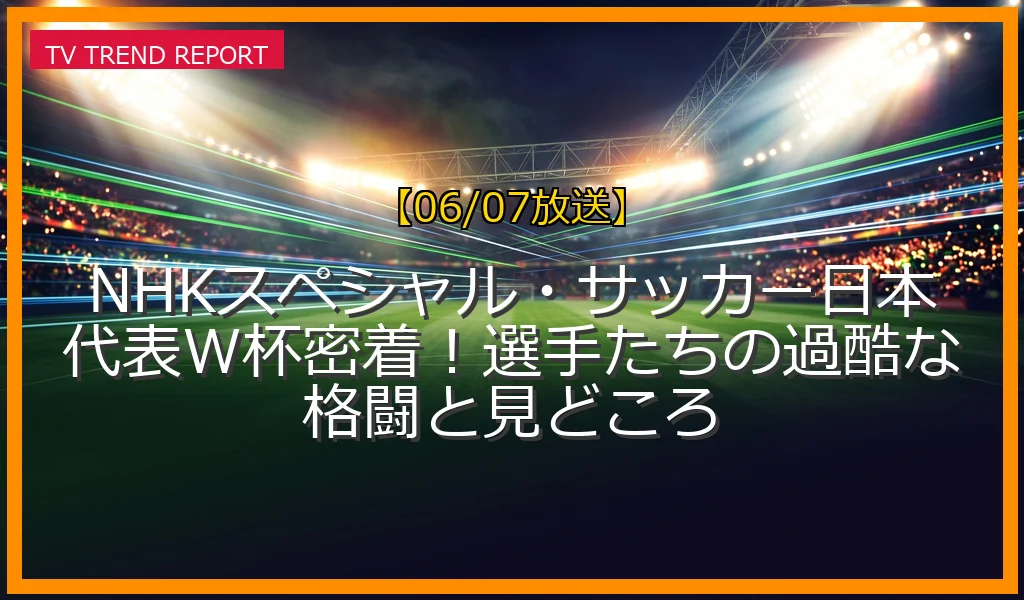 【06/07放送】NHKスペシャル・サッカー日本代表W杯密着！選手たちの過酷な格闘と見どころの放送内容と見どころ