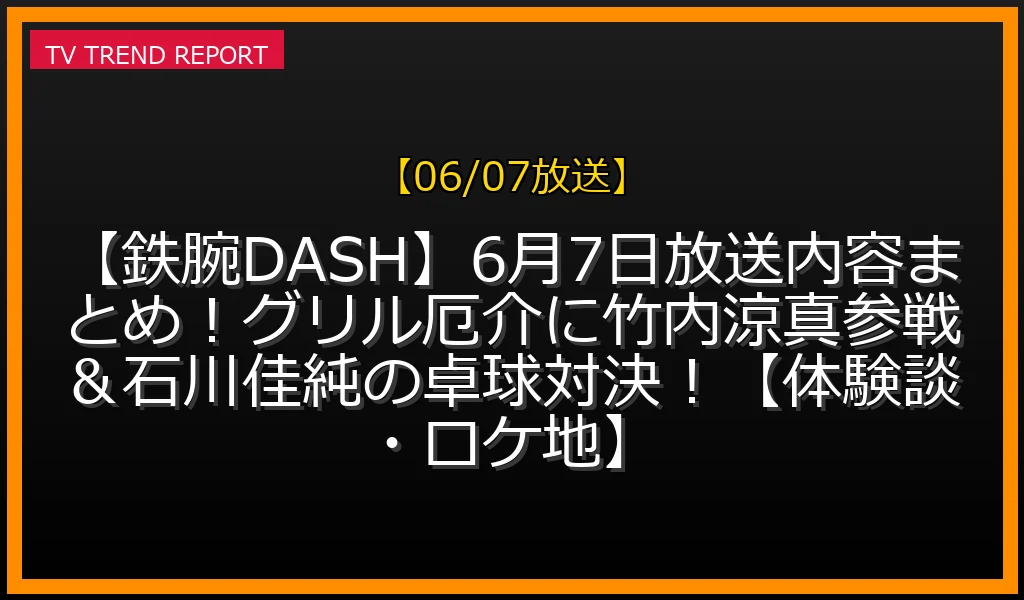 【06/07放送】【鉄腕DASH】6月7日放送内容まとめ！グリル厄介に竹内涼真参戦＆石川佳純の卓球対決！【体験談・ロケ地】の放送内容と見どころ
