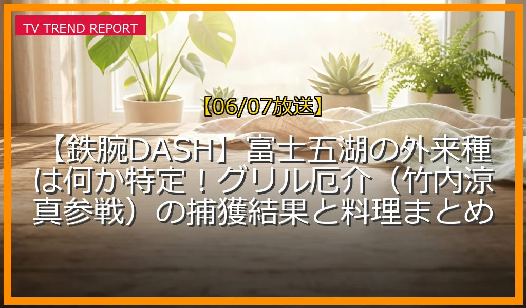 【06/07放送】【鉄腕DASH】富士五湖の外来種は何か特定！グリル厄介（竹内涼真参戦）の捕獲結果と料理まとめの放送内容と見どころ