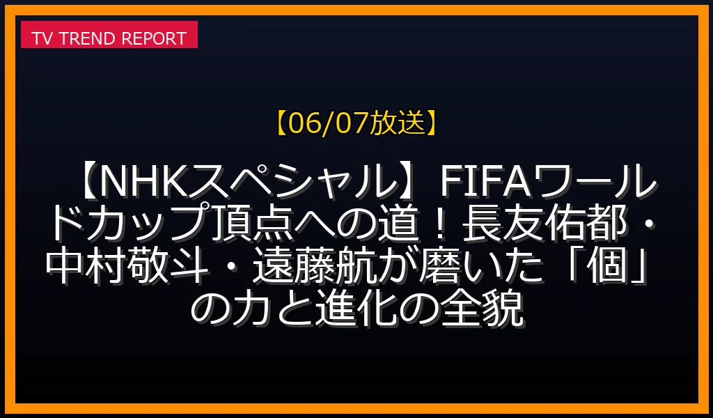 【06/07放送】【NHKスペシャル】FIFAワールドカップ頂点への道！長友佑都・中村敬斗・遠藤航が磨いた「個」の力と進化の全貌の放送内容と見どころ