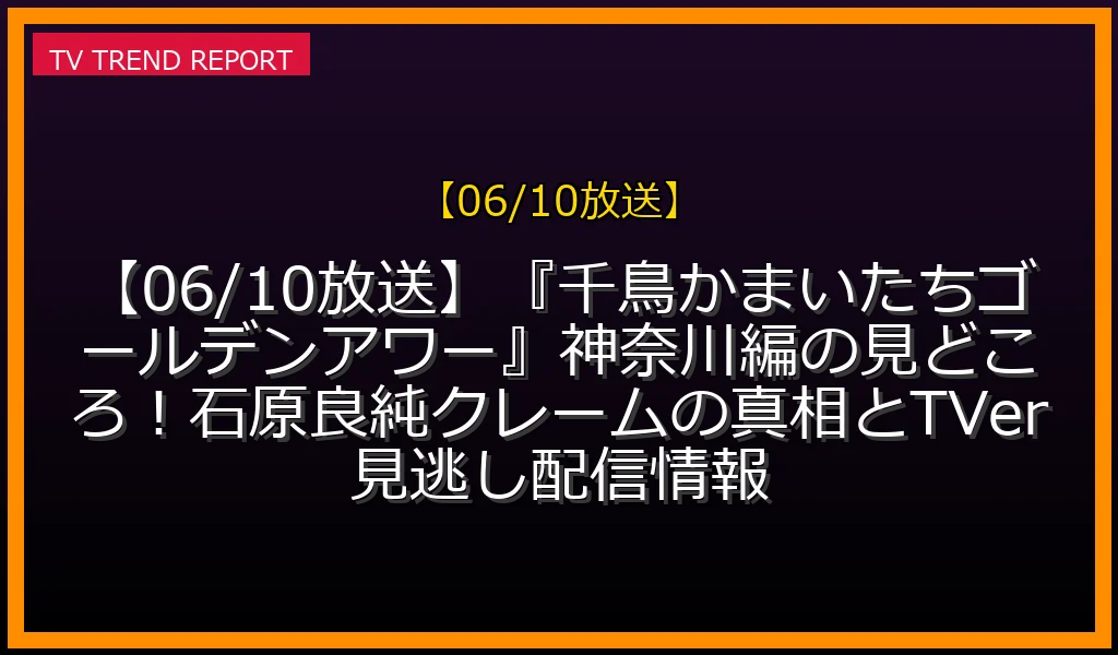 【06/10放送】【06/10放送】『千鳥かまいたちゴールデンアワー』神奈川編の見どころ！石原良純クレームの真相とTVer見逃し配信情報の放送内容と見どころ