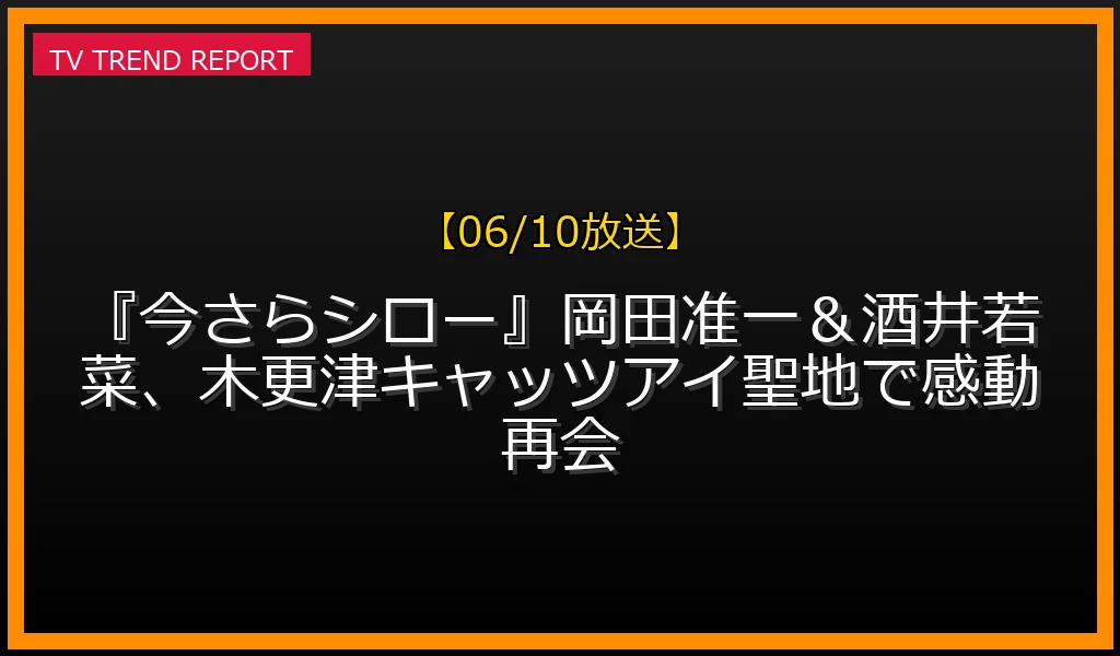 【06/10放送】【06/10放送】『今さらシロー！』岡田准一＆酒井若菜、木更津キャッツアイ聖地で感動再会！の放送内容と見どころ