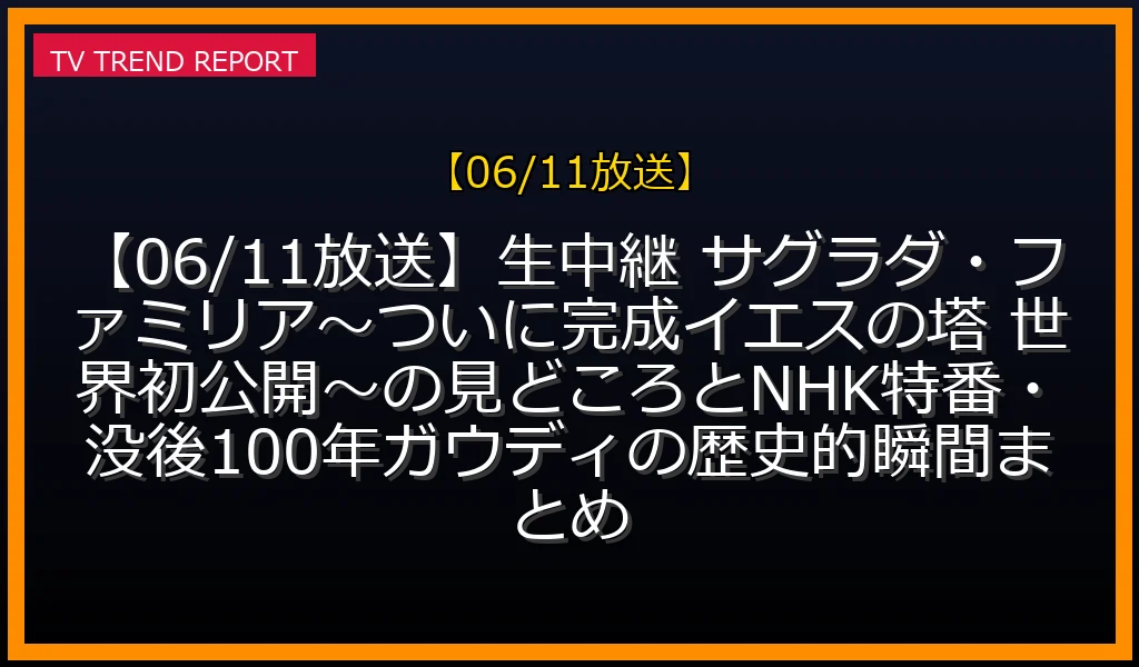【06/11放送】【06/11放送】生中継 サグラダ・ファミリア〜ついに完成！イエスの塔 世界初公開〜の見どころとNHK特番・没後100年ガウディの歴史的瞬間まとめの放送内容と見どころ