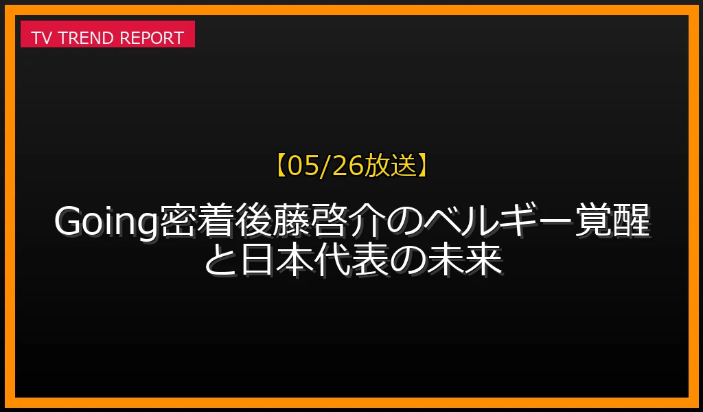 【05/26放送】【05/26放送】Going!密着！後藤啓介のベルギー覚醒と日本代表の未来の放送内容と見どころ