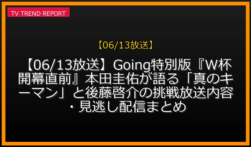 【06/13放送】【06/13放送】Going!特別版『W杯開幕直前SP』本田圭佑が語る「真のキーマン」と後藤啓介の挑戦！放送内容・見逃し配信まとめの放送内容と見どころ