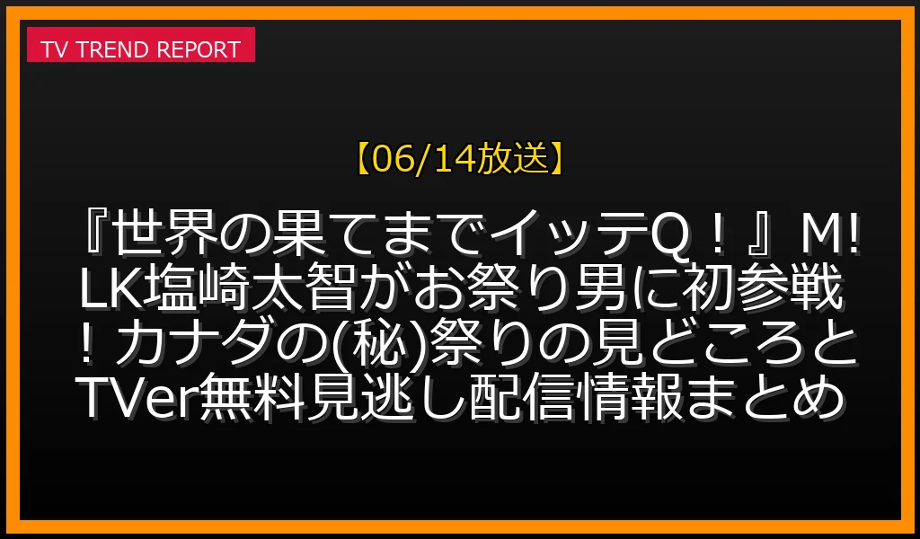 【06/14放送】『世界の果てまでイッテQ！』M!LK塩崎太智がお祭り男に初参戦！カナダの(秘)祭りの見どころとTVer無料見逃し配信情報まとめの放送内容と見どころ