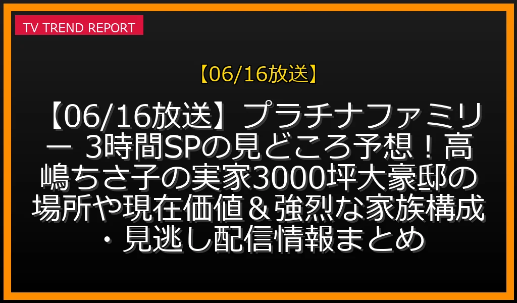 【06/16放送】【06/16放送】プラチナファミリー 3時間SPの見どころ予想！高嶋ちさ子の実家3000坪大豪邸の場所や現在価値＆強烈な家族構成・見逃し配信情報まとめの放送内容と見どころ