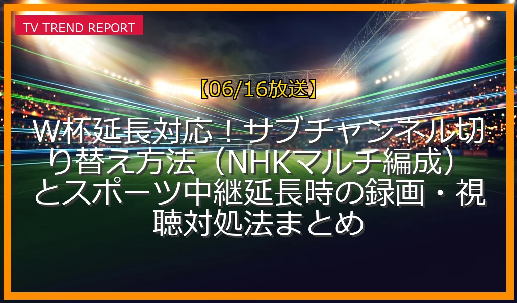 【06/16放送】W杯延長対応！サブチャンネル切り替え方法（NHKマルチ編成）とスポーツ中継延長時の録画・視聴対処法まとめ