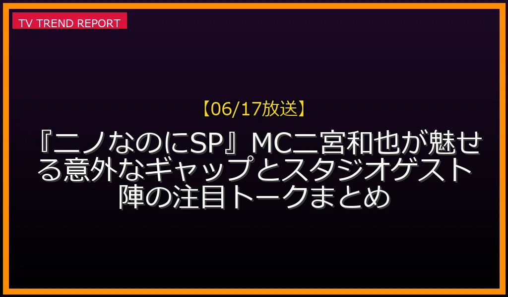 【06/17放送】『ニノなのにSP』MC二宮和也が魅せる意外なギャップとスタジオゲスト陣の注目トークまとめ