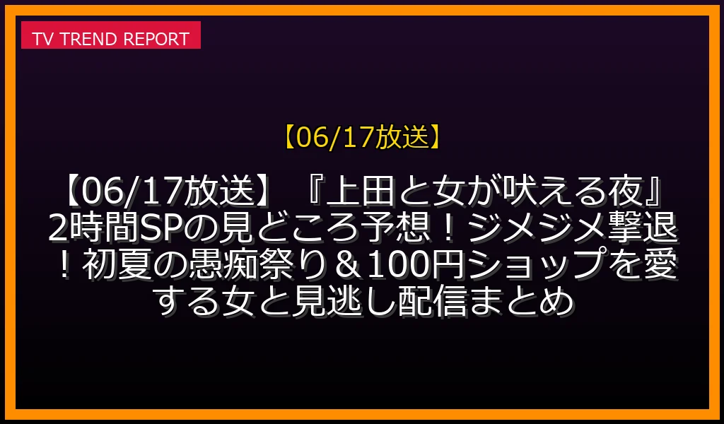 【06/17放送】【06/17放送】『上田と女が吠える夜』2時間SPの見どころ予想！ジメジメ撃退！初夏の愚痴祭り＆100円ショップを愛する女と見逃し配信まとめの放送内容と見どころ