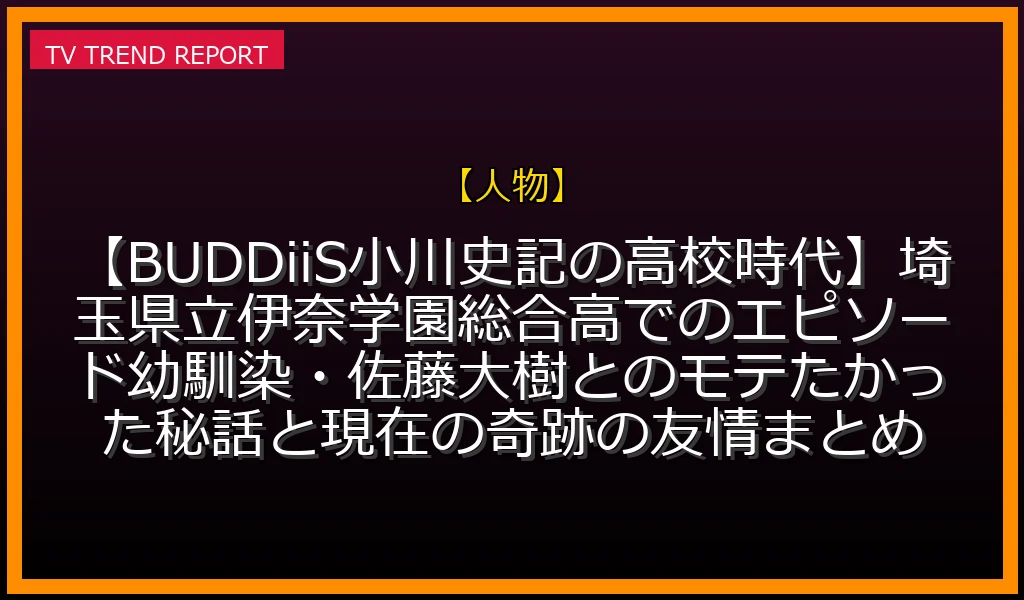 【人物放送】【BUDDiiS小川史記の高校時代】埼玉県立伊奈学園総合高でのエピソード！幼馴染・佐藤大樹とのモテたかった秘話と現在の奇跡の友情まとめの放送内容と見どころ