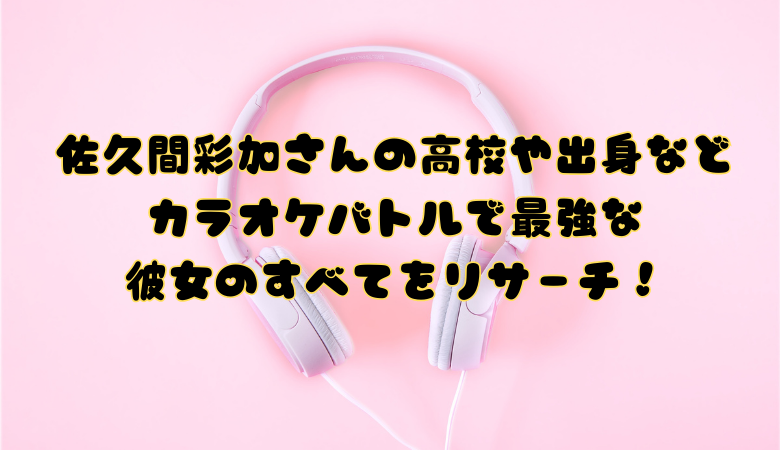佐久間彩加さんの高校や出身などカラオケバトルで最強な彼女のすべてをリサーチ！