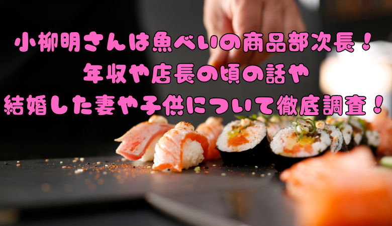 小柳明さんは魚べいの商品部次長！ 年収や店長の頃の話や 結婚した妻や子供について徹底調査！