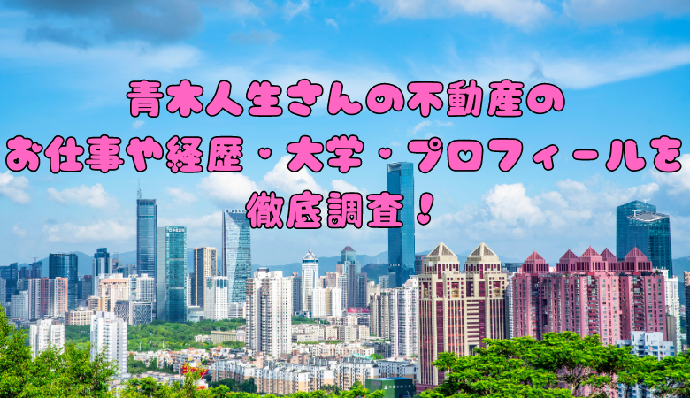 青木人生さんの不動産のお仕事や経歴・大学・プロフィールを徹底調査！