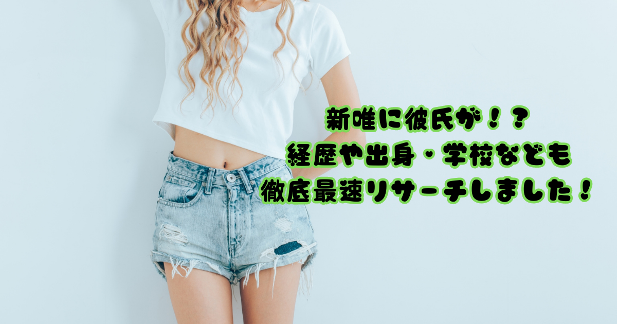 新唯に彼氏が！？経歴や出身・学校なども徹底最速リサーチしました！