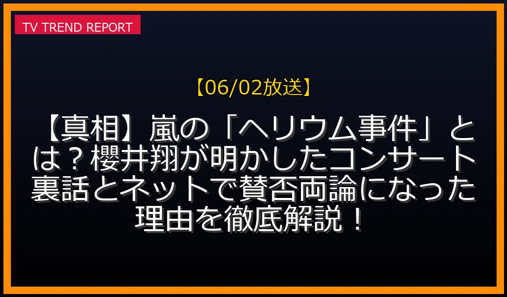 【06/02放送】【真相】嵐の「ヘリウム事件」とは？櫻井翔が明かしたコンサート裏話とネットで賛否両論になった理由を徹底解説！の放送内容と見どころ