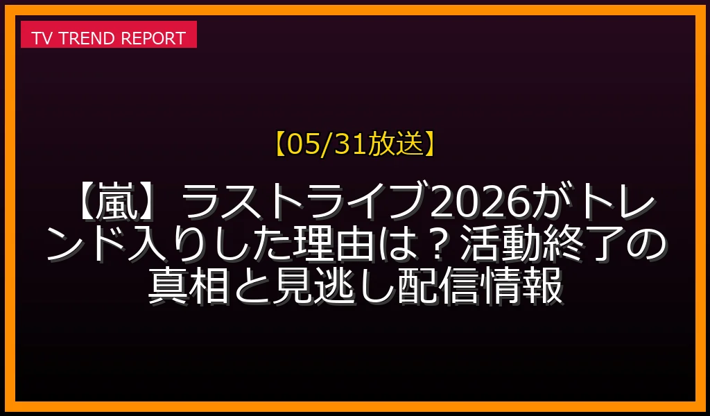 【05/31放送】【嵐】ラストライブ2026がトレンド入りした理由は？活動終了の真相と見逃し配信情報の放送内容と見どころ