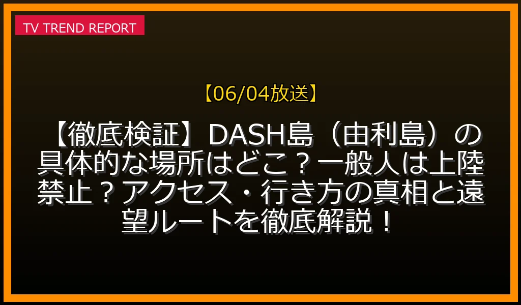 【06/04放送】【徹底検証】DASH島（由利島）の具体的な場所はどこ？一般人は上陸禁止？アクセス・行き方の真相と遠望ルートを徹底解説！の放送内容と見どころ