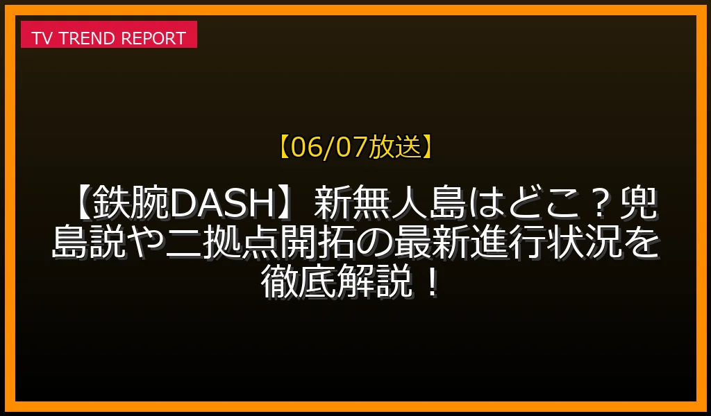 【06/07放送】【鉄腕DASH】新無人島はどこ？兜島説や二拠点開拓の最新進行状況を徹底解説！の放送内容と見どころ