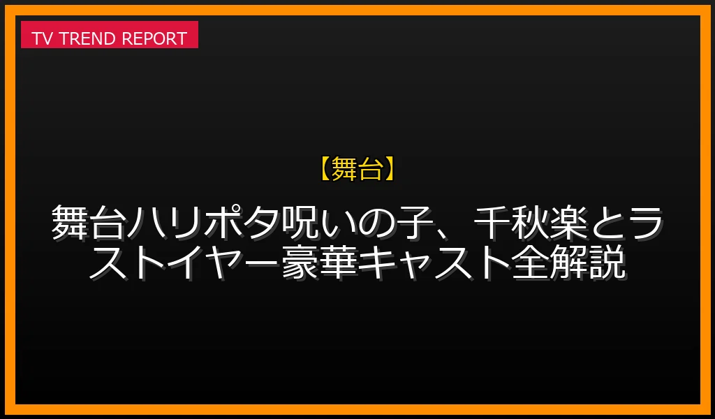 【舞台放送】【06/06発売】舞台ハリポタ呪いの子、千秋楽とラストイヤー豪華キャスト全解説の放送内容と見どころ