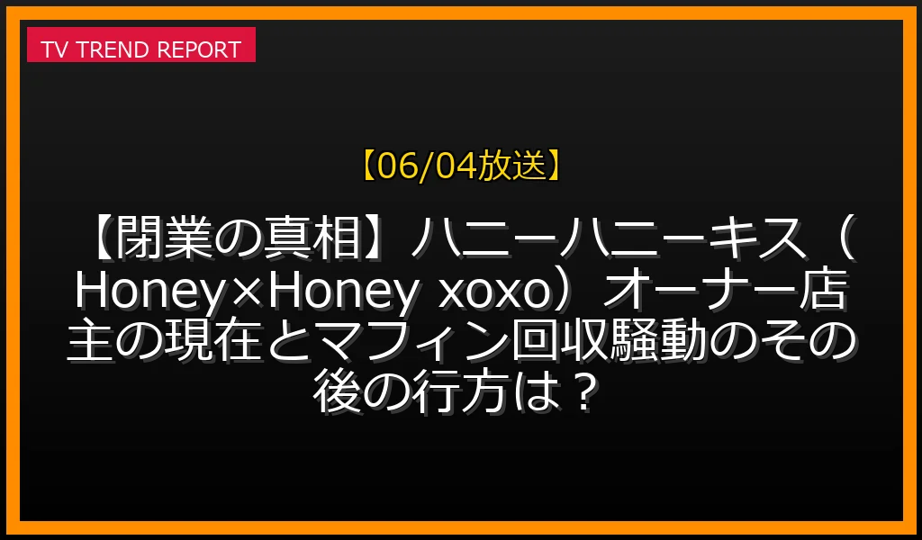 【06/04放送】【閉業の真相】ハニーハニーキス（Honey×Honey xoxo）オーナー店主の現在とマフィン回収騒動のその後の行方は？の放送内容と見どころ