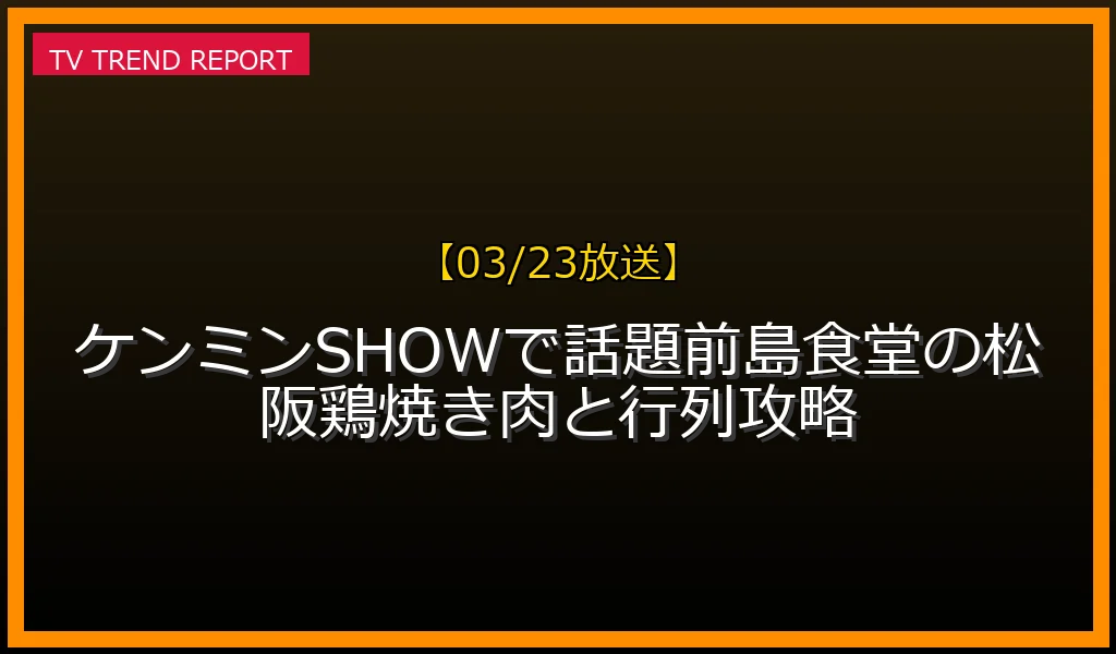 【03/23放送】【03/23放送】ケンミンSHOWで話題！前島食堂の松阪鶏焼き肉と行列攻略の放送内容と見どころ