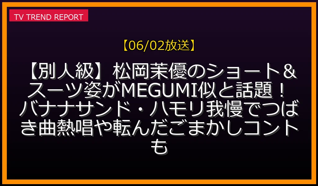 【06/02放送】【別人級】松岡茉優のショート＆スーツ姿がMEGUMI似と話題！バナナサンド・ハモリ我慢でつばき曲熱唱や転んだごまかしコントもの放送内容と見どころ
