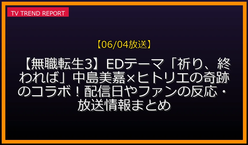 【06/04放送】【無職転生3】EDテーマ「祈り、終われば」中島美嘉×ヒトリエの奇跡のコラボ！配信日やファンの反応・放送情報まとめの放送内容と見どころ