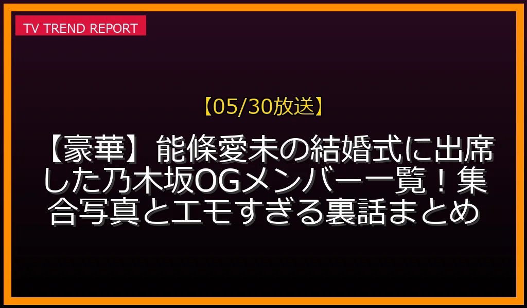 【05/30放送】【豪華】能條愛未の結婚式に出席した乃木坂OGメンバー一覧！集合写真とエモすぎる裏話まとめの放送内容と見どころ