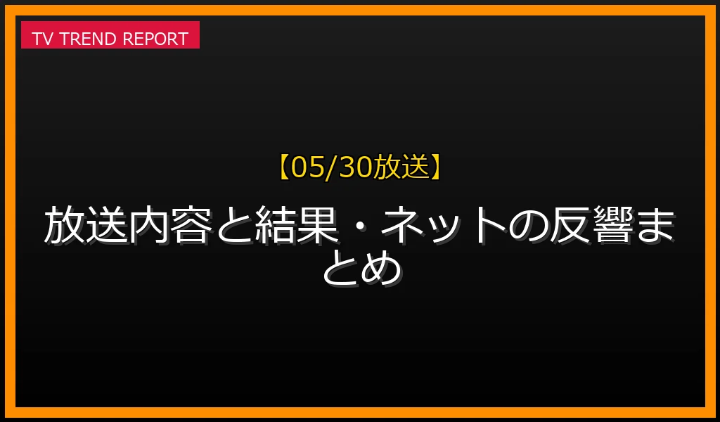 【05/30放送】【05/30放送】放送内容と結果・ネットの反響まとめの見どころと放送内容まとめの最新情報・見どころ解説